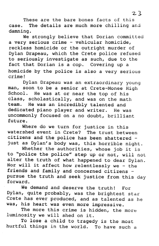 23  These are the bare bones facts of this case. The details are much more chilling and damning.  We strongly believe that Dorian committed a very serious crime - vehicular homicide, reckless homicide or the outright murder of Dylan Drapeau, which the Crete police refused to seriously investigate as such, due to the fact that Dorian is a cop. Covering up a homicide by the police is also a very serious crine!  Dylan Drapeau was an extraordinary young man, soon to be a senior at Crete-Monee High School. He was at or near the top of his class, scholastically, and was on the math team. He was an incredibly talented and dedicated piano player and writer. He was uncommonly focused on a no doubt, brilliant future.  Where do we turn for justice in this watershed event in Crete? The trust between citizens and the police has been shattered - just as Dylan’s body was, this horrible night.  Whether the authorities, whose job it is to “police the police” step up or not, will not alter the truth of what happened to dear Dylan. Nor will it affect how relentlessly we - the friends and family and concerned citizens - pursue the truth and seek justice from this day forward.  We demand and deserve the truth! For Dylan, quite probably, was the brightest star Crete has ever produced, and as talented as he was, his heart was even more impressive.  The more this crime is hidden, the more luminosity we will shed on it.  To lose a child to tragedy is the most hurtful things in the world. To have such a 